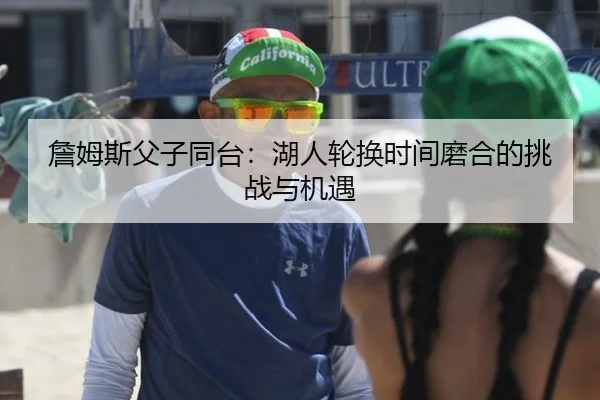 詹姆斯父子同台：湖人轮换时间磨合的挑战与机遇