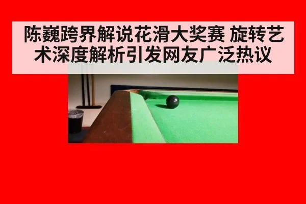 陈巍跨界解说花滑大奖赛 旋转艺术深度解析引发网友广泛热议
