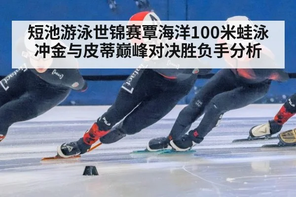 短池游泳世锦赛覃海洋100米蛙泳冲金与皮蒂巅峰对决胜负手分析